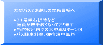 大型バスでお越しの皆様へ ●31号線を右折時からの道幅が若干狭い為 中型バスの御利用をお薦め致します ●当館敷地内での大型車Uターン可